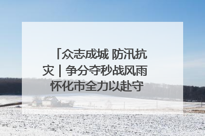 众志成城 防汛抗灾｜争分夺秒战风雨 怀化市全力以赴守护人民群众安全